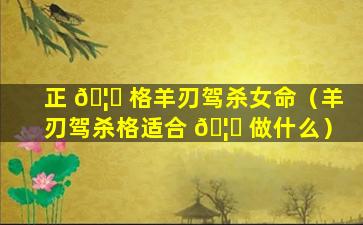 正 🦉 格羊刃驾杀女命（羊刃驾杀格适合 🦁 做什么）